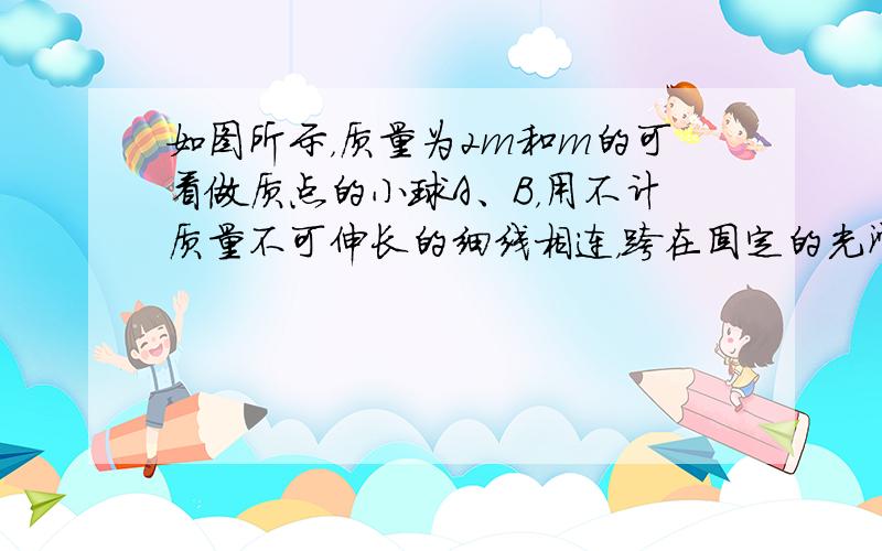 如图所示，质量为2m和m的可看做质点的小球A、B，用不计质量不可伸长的细线相连，跨在固定的光滑圆柱两侧，开始时，A球和B