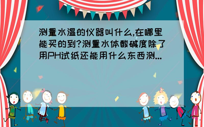 测量水温的仪器叫什么,在哪里能买的到?测量水体酸碱度除了用PH试纸还能用什么东西测...