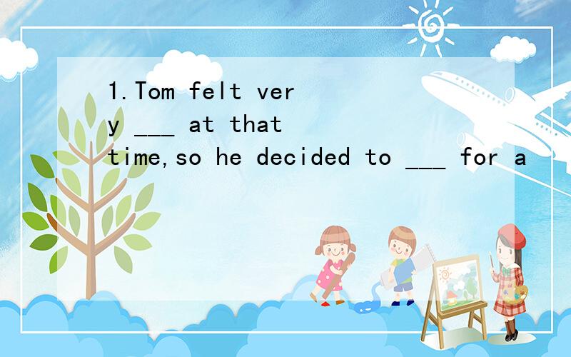 1.Tom felt very ___ at that time,so he decided to ___ for a