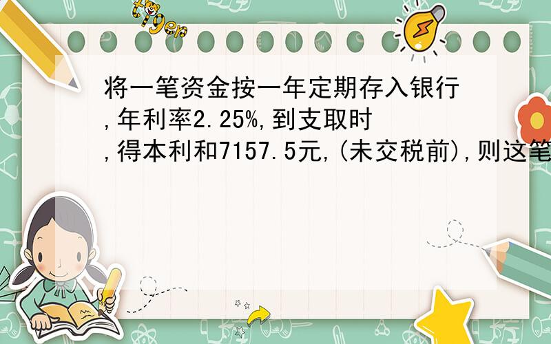 将一笔资金按一年定期存入银行,年利率2.25%,到支取时,得本利和7157.5元,(未交税前),则这笔资金是（ ）