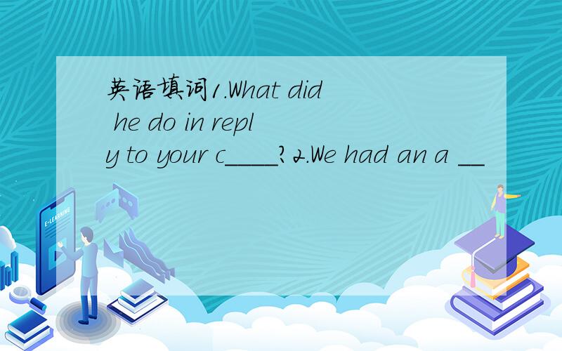 英语填词1.What did he do in reply to your c____?2.We had an a __