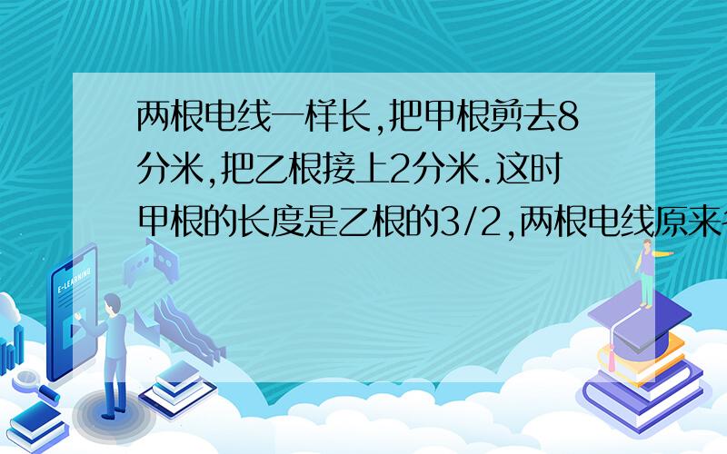 两根电线一样长,把甲根剪去8分米,把乙根接上2分米.这时甲根的长度是乙根的3/2,两根电线原来各长多少米