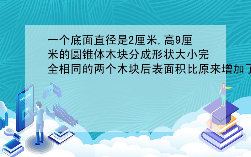 一个底面直径是2厘米,高9厘米的圆锥体木块分成形状大小完全相同的两个木块后表面积比原来增加了多少平方