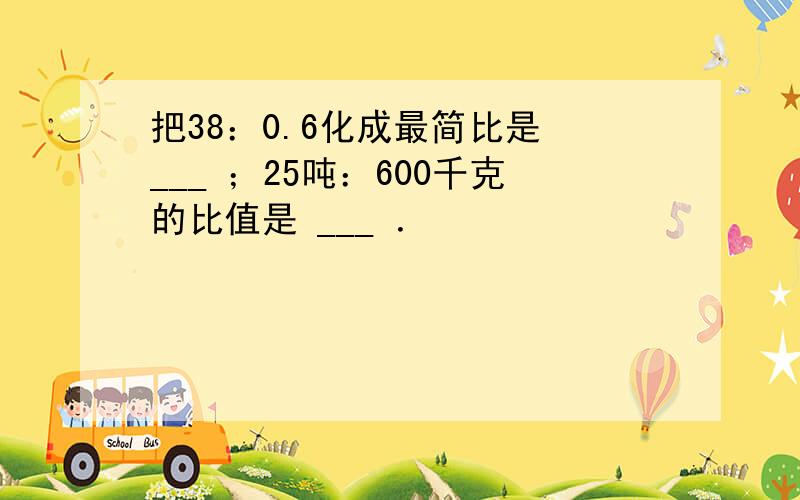 把38：0.6化成最简比是 ___ ；25吨：600千克的比值是 ___ ．