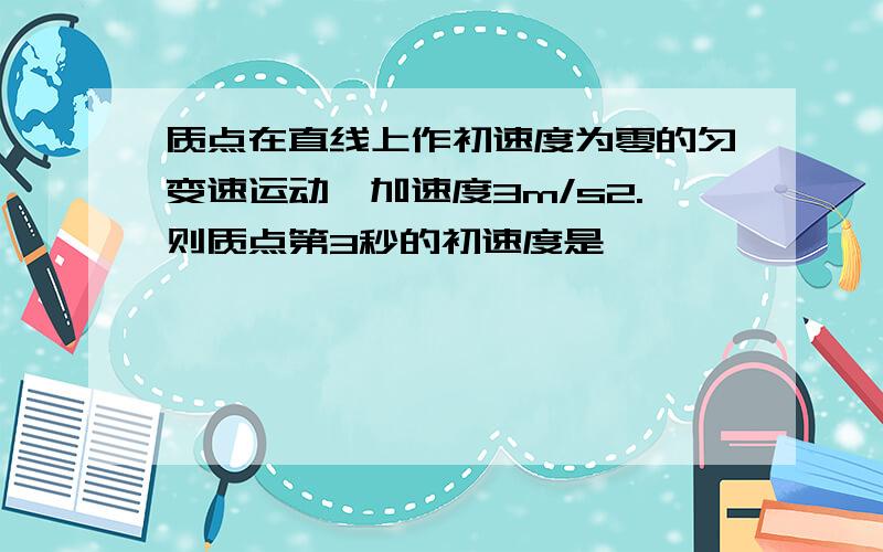 质点在直线上作初速度为零的匀变速运动,加速度3m/s2.则质点第3秒的初速度是