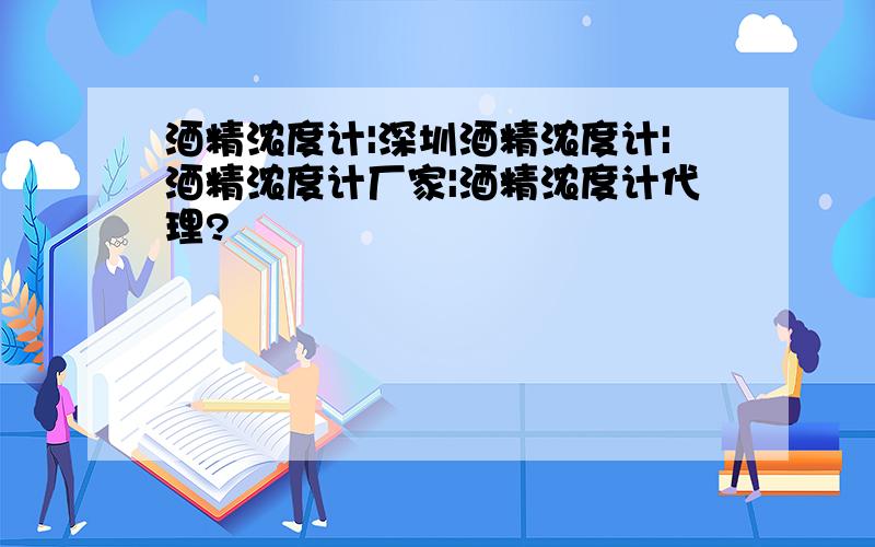 酒精浓度计|深圳酒精浓度计|酒精浓度计厂家|酒精浓度计代理?