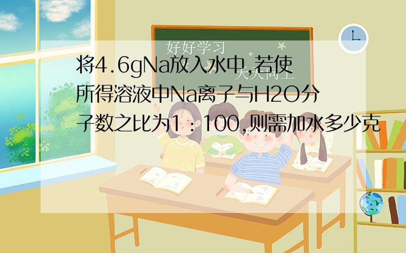 将4.6gNa放入水中,若使所得溶液中Na离子与H2O分子数之比为1：100,则需加水多少克