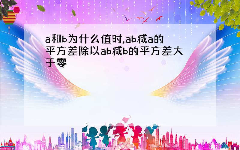 a和b为什么值时,ab减a的平方差除以ab减b的平方差大于零