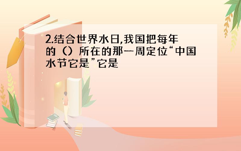 2.结合世界水日,我国把每年的（）所在的那一周定位“中国水节它是”它是