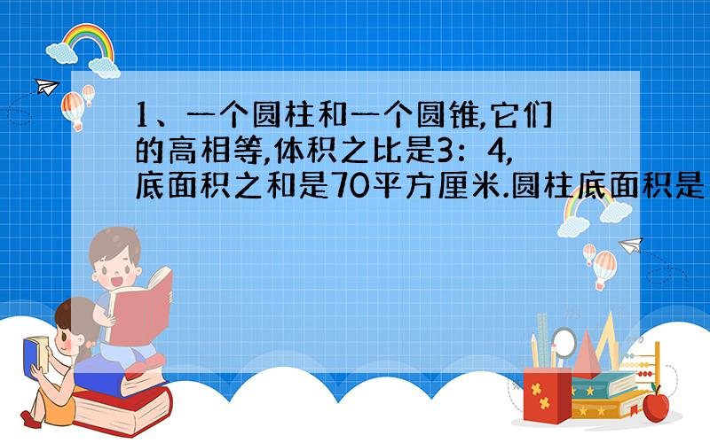 1、一个圆柱和一个圆锥,它们的高相等,体积之比是3：4,底面积之和是70平方厘米.圆柱底面积是多少?