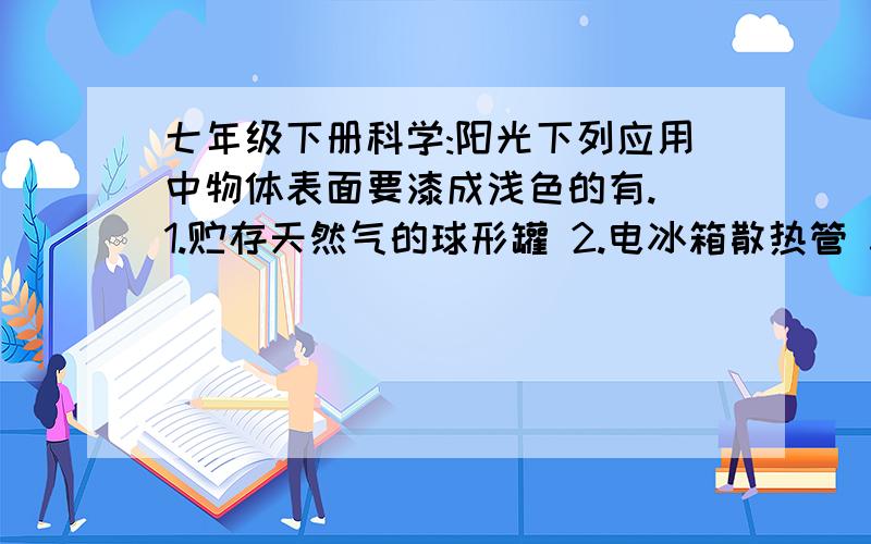 七年级下册科学:阳光下列应用中物体表面要漆成浅色的有. 1.贮存天然气的球形罐 2.电冰箱散热管 3.贮存液化石油气的钢