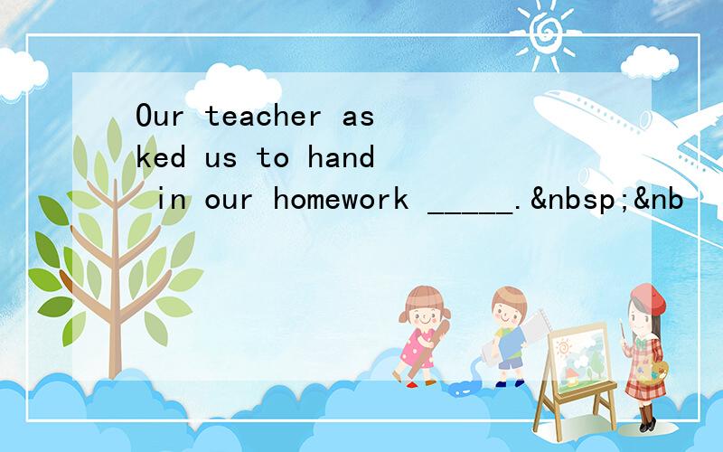 Our teacher asked us to hand in our homework _____. &nb