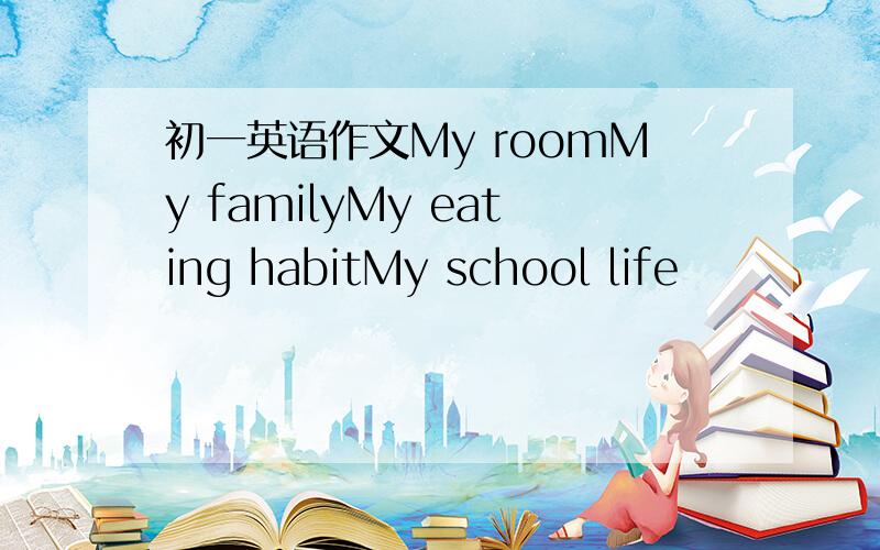 初一英语作文My roomMy familyMy eating habitMy school life