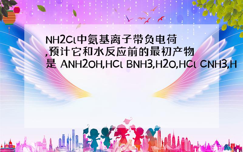 NH2Cl中氨基离子带负电荷,预计它和水反应前的最初产物是 ANH2OH,HCl BNH3,H2O,HCl CNH3,H