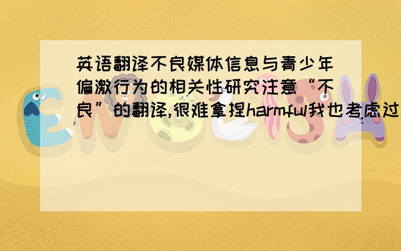 英语翻译不良媒体信息与青少年偏激行为的相关性研究注意“不良”的翻译,很难拿捏harmful我也考虑过，但导师说这个形容词