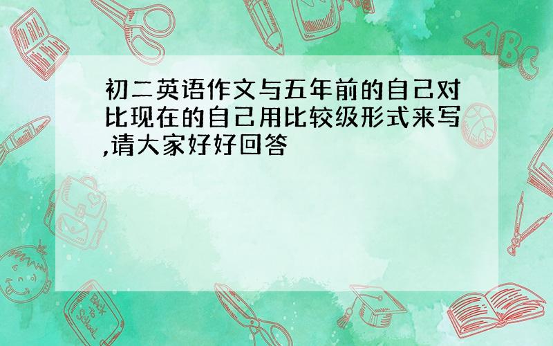 初二英语作文与五年前的自己对比现在的自己用比较级形式来写,请大家好好回答