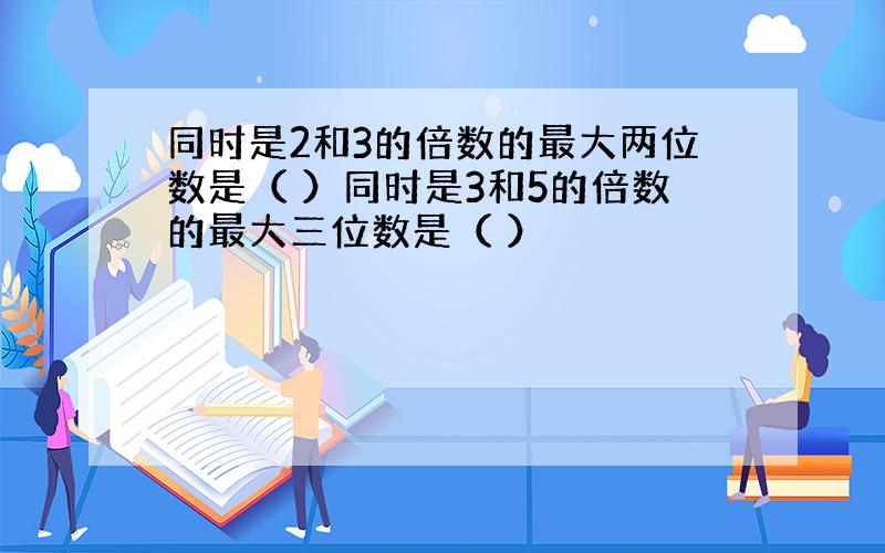 同时是2和3的倍数的最大两位数是（ ）同时是3和5的倍数的最大三位数是（ ）