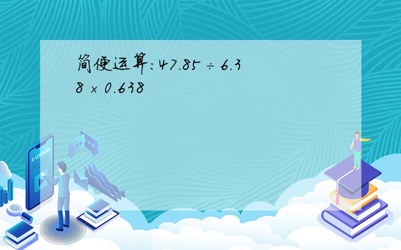 简便运算:47.85÷6.38×0.638