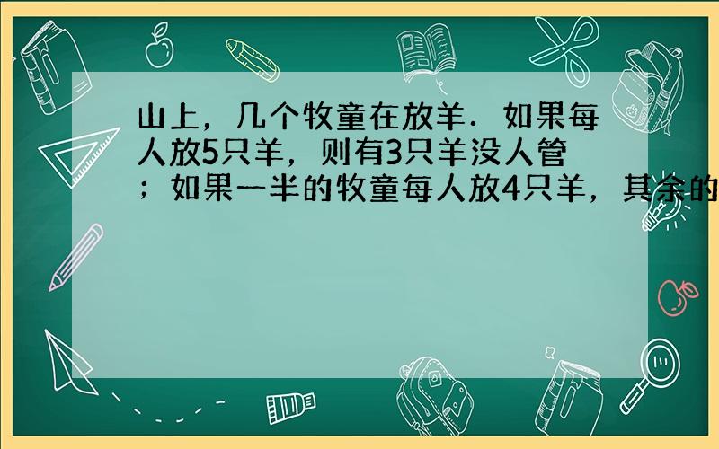 山上，几个牧童在放羊．如果每人放5只羊，则有3只羊没人管；如果一半的牧童每人放4只羊，其余的牧童每人放7只羊，则每只羊都