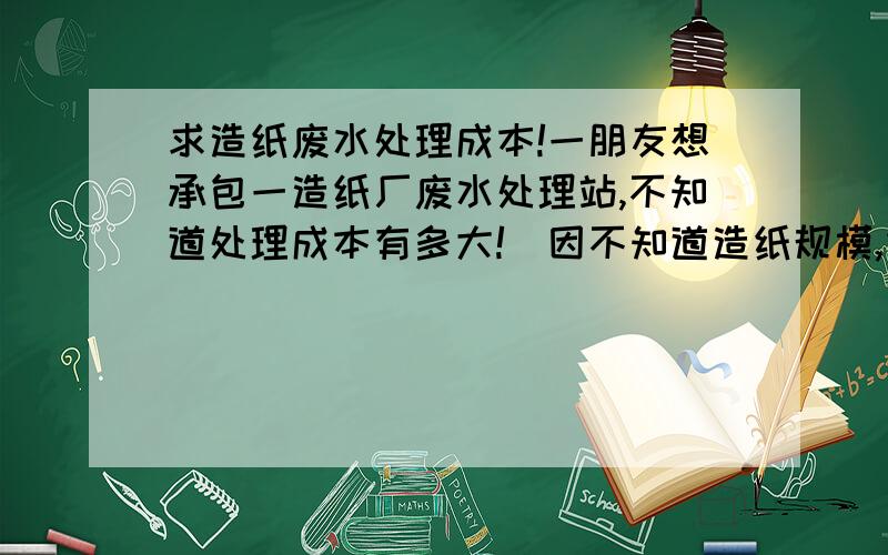 求造纸废水处理成本!一朋友想承包一造纸厂废水处理站,不知道处理成本有多大!（因不知道造纸规模,烦请详细点）目前造纸废水处