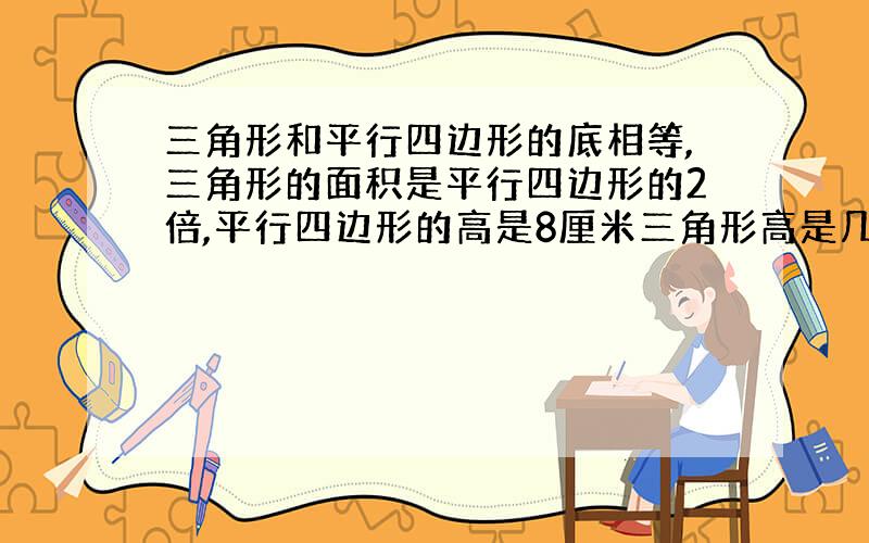 三角形和平行四边形的底相等,三角形的面积是平行四边形的2倍,平行四边形的高是8厘米三角形高是几厘米