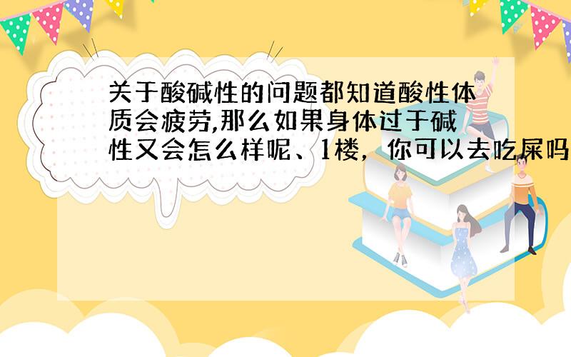 关于酸碱性的问题都知道酸性体质会疲劳,那么如果身体过于碱性又会怎么样呢、1楼，你可以去吃屎吗