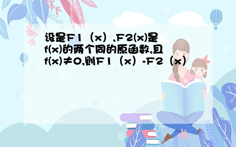 设是F1（x）,F2(x)是f(x)的两个同的原函数,且f(x)≠0,则F1（x）-F2（x）