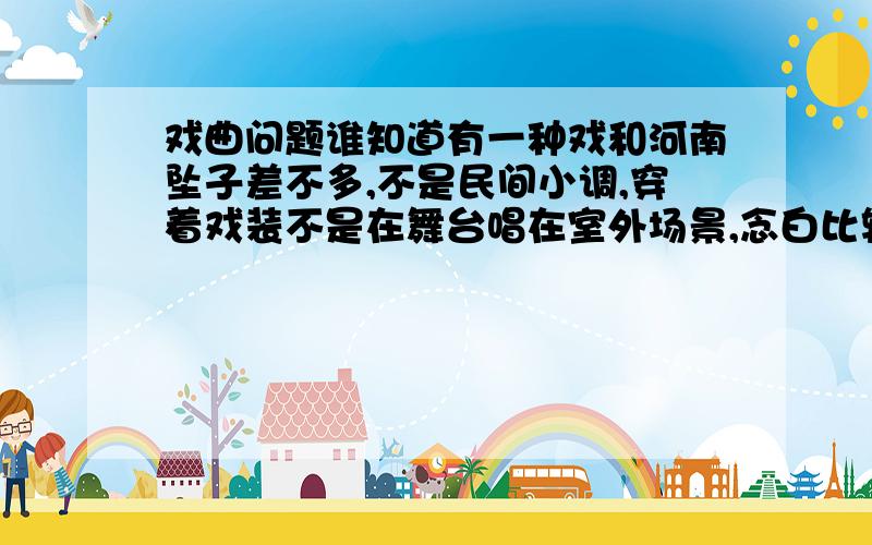 戏曲问题谁知道有一种戏和河南坠子差不多,不是民间小调,穿着戏装不是在舞台唱在室外场景,念白比较多,听念白不是安徽就是河南