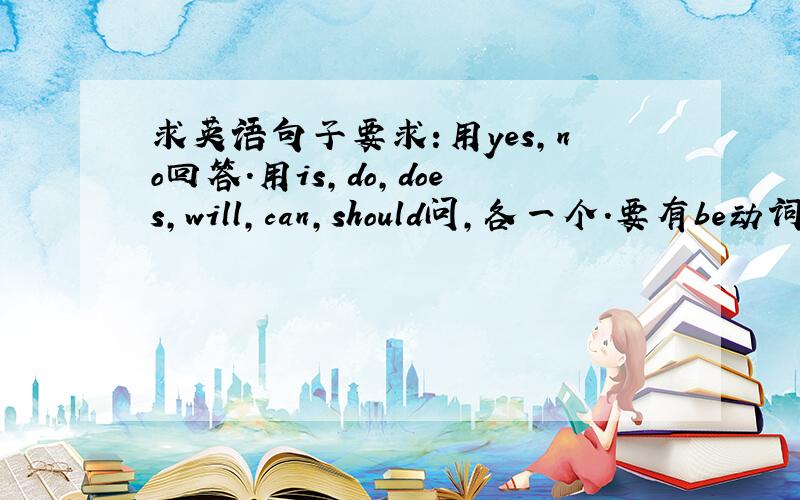 求英语句子要求:用yes,no回答.用is,do,does,will,can,should问,各一个.要有be动词,助动