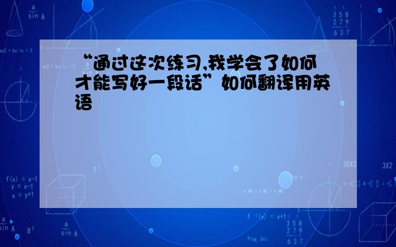 “通过这次练习,我学会了如何才能写好一段话”如何翻译用英语