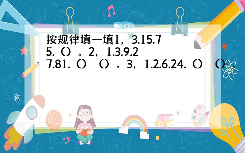 按规律填一填1，3.15.75.（）。2，1.3.9.27.81.（）（）。3，1.2.6.24.（）（）。