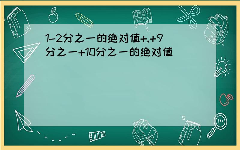 1-2分之一的绝对值+.+9分之一+10分之一的绝对值