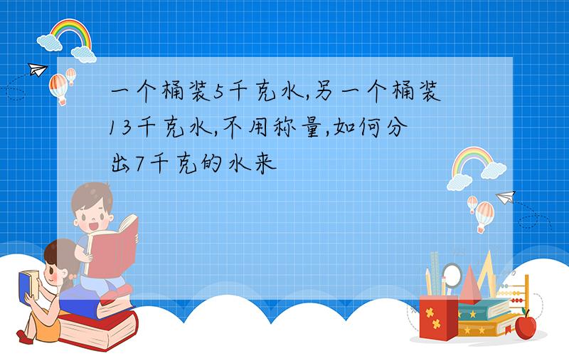 一个桶装5千克水,另一个桶装13千克水,不用称量,如何分出7千克的水来