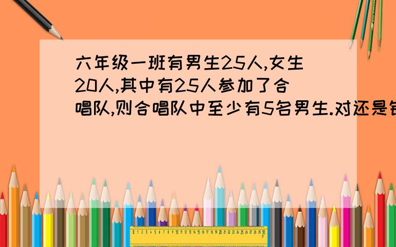 六年级一班有男生25人,女生20人,其中有25人参加了合唱队,则合唱队中至少有5名男生.对还是错