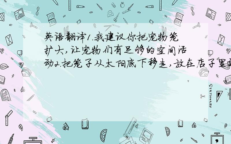 英语翻译1.我建议你把宠物笼扩大,让宠物们有足够的空间活动2.把笼子从太阳底下移走,放在店子里面.3.每天清理干净笼子,