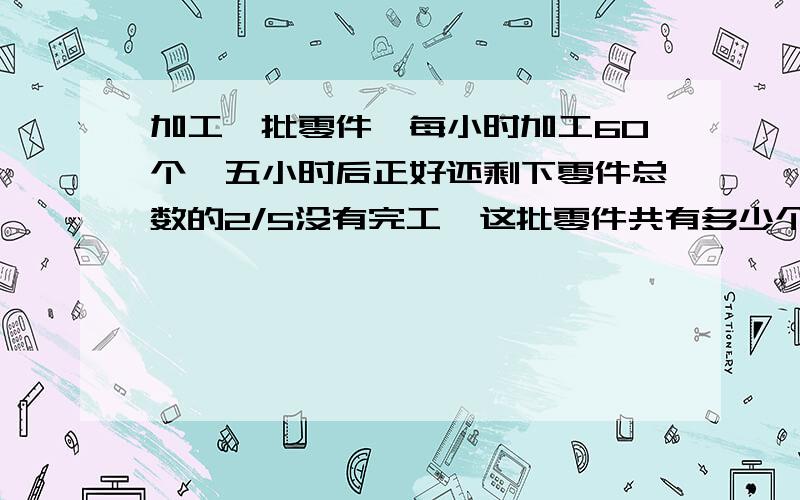 加工一批零件,每小时加工60个,五小时后正好还剩下零件总数的2/5没有完工,这批零件共有多少个?用方程解