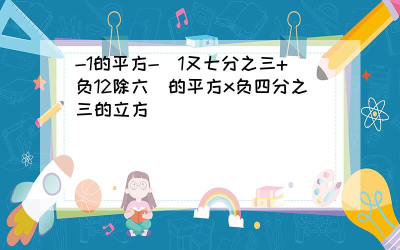 -1的平方-[1又七分之三+负12除六]的平方x负四分之三的立方