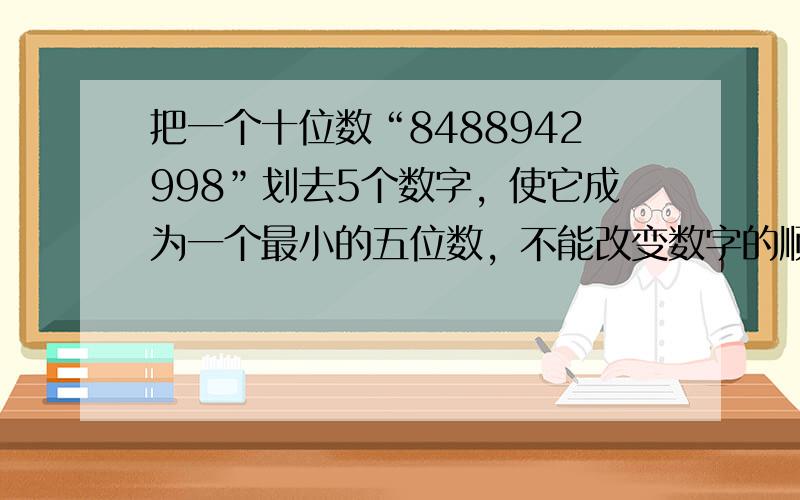 把一个十位数“8488942998”划去5个数字，使它成为一个最小的五位数，不能改变数字的顺序，这个最小的五位数是多少？