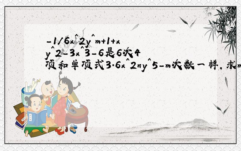 -1/6x^2y^m+1+xy^2-3x^3-6是6次4项和单项式3.6x^2ny^5-m次数一样,求m、n