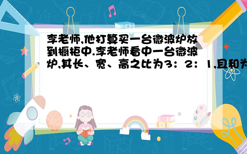 李老师,他打算买一台微波炉放到橱柜中.李老师看中一台微波炉,其长、宽、高之比为3：2：1,且和为132厘米