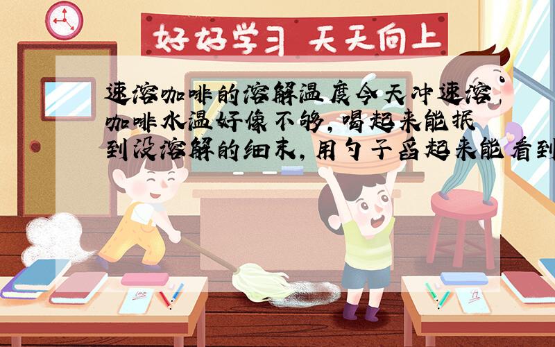 速溶咖啡的溶解温度今天冲速溶咖啡水温好像不够,喝起来能抿到没溶解的细末,用勺子舀起来能看到浓度不同的分层,上面是没溶解咖