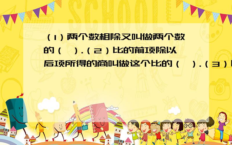 （1）两个数相除又叫做两个数的（ ）.（2）比的前项除以后项所得的商叫做这个比的（ ）.（3）比的前项与后项同时（ ）或