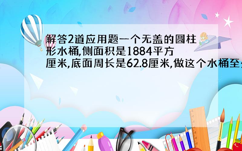 解答2道应用题一个无盖的圆柱形水桶,侧面积是1884平方厘米,底面周长是62.8厘米,做这个水桶至少要多少平方分泌的铁皮