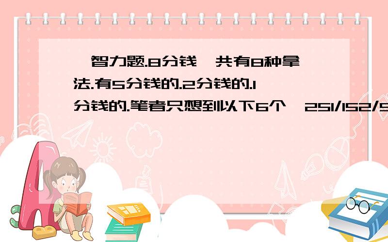 一智力题.8分钱一共有8种拿法.有5分钱的.2分钱的.1分钱的.笔者只想到以下6个…251/152/512/521/21