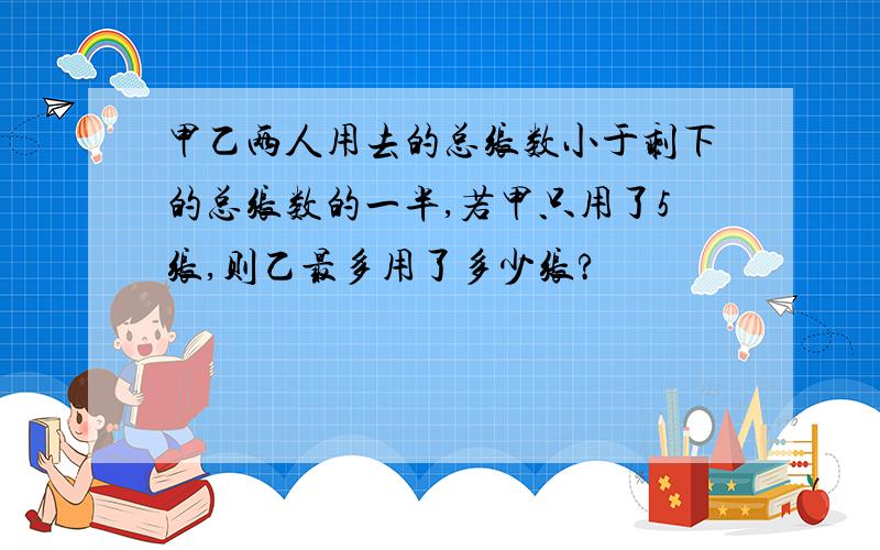 甲乙两人用去的总张数小于剩下的总张数的一半,若甲只用了5张,则乙最多用了多少张?