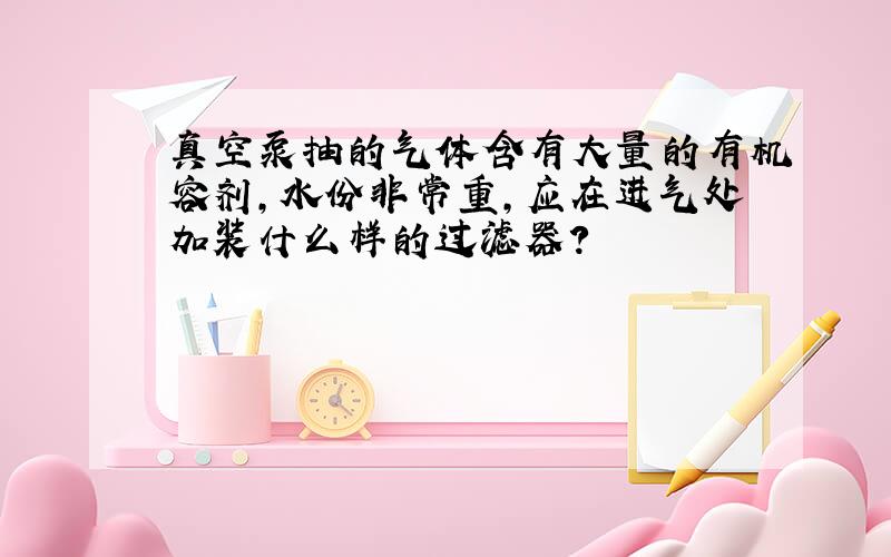 真空泵抽的气体含有大量的有机容剂,水份非常重,应在进气处加装什么样的过滤器?