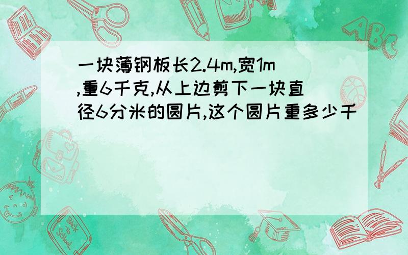 一块薄钢板长2.4m,宽1m,重6千克,从上边剪下一块直径6分米的圆片,这个圆片重多少千