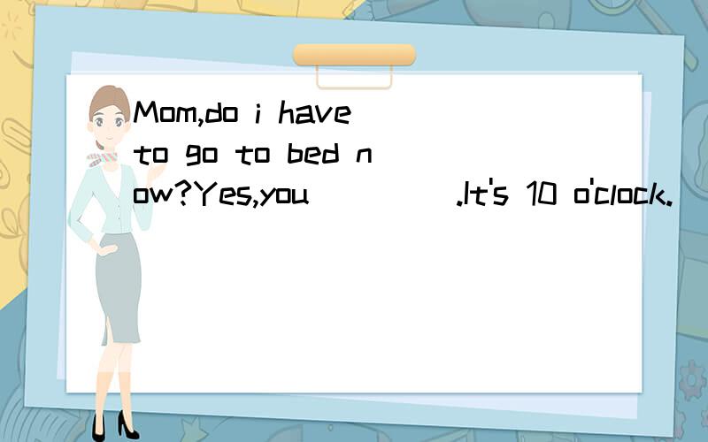 Mom,do i have to go to bed now?Yes,you ____.It's 10 o'clock.