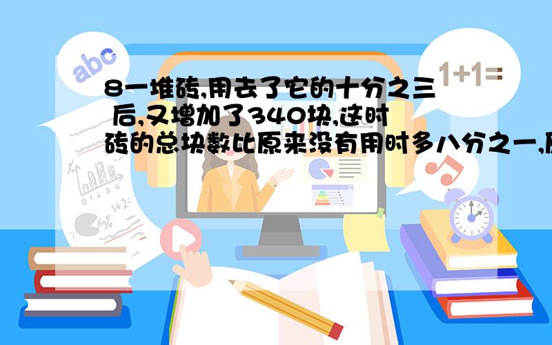 8一堆砖,用去了它的十分之三 后,又增加了340块,这时砖的总块数比原来没有用时多八分之一,原来有多少块