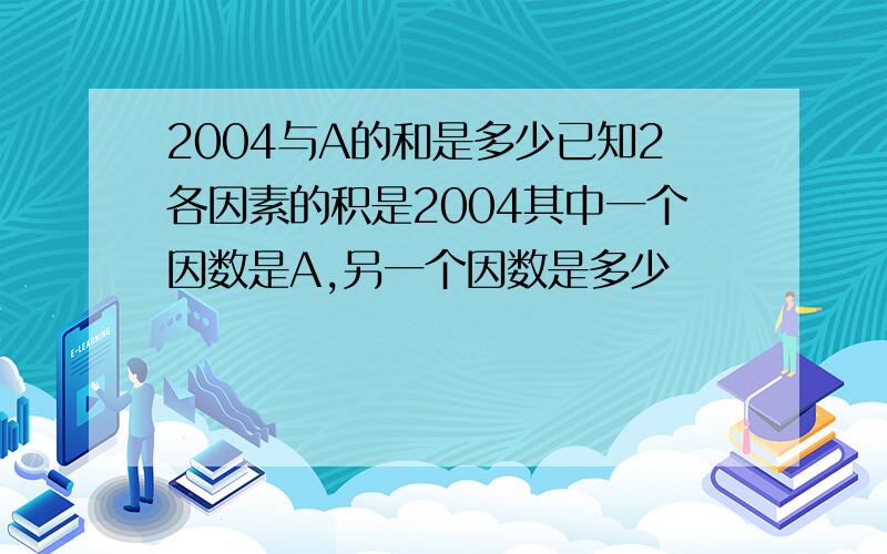 2004与A的和是多少已知2各因素的积是2004其中一个因数是A,另一个因数是多少